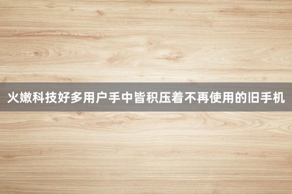 火嫩科技好多用户手中皆积压着不再使用的旧手机