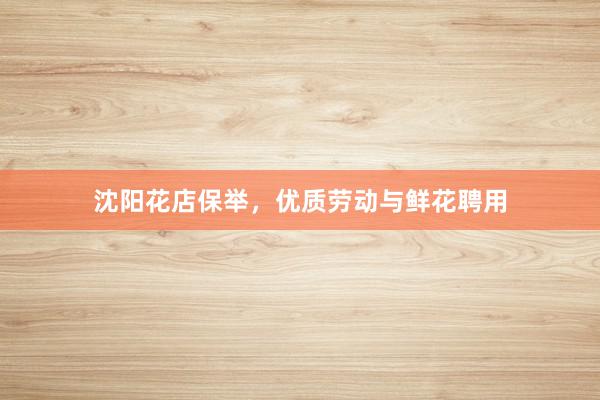 沈阳花店保举，优质劳动与鲜花聘用