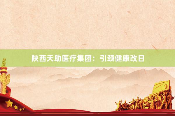 陕西天助医疗集团：引颈健康改日